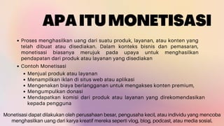APAITUMONETISASI
Proses menghasilkan uang dari suatu produk, layanan, atau konten yang
telah dibuat atau disediakan. Dalam konteks bisnis dan pemasaran,
monetisasi biasanya merujuk pada upaya untuk menghasilkan
pendapatan dari produk atau layanan yang disediakan
Contoh Monetisasi
Menjual produk atau layanan
Menampilkan iklan di situs web atau aplikasi
Mengenakan biaya berlangganan untuk mengakses konten premium,
Mengumpulkan donasi
Mendapatkan komisi dari produk atau layanan yang direkomendasikan
kepada pengguna
Monetisasi dapat dilakukan oleh perusahaan besar, pengusaha kecil, atau individu yang mencoba
menghasilkan uang dari karya kreatif mereka seperti vlog, blog, podcast, atau media sosial.
 