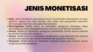 JENISMONETISASI
Iklan. Jenis monetisasi yang paling umum, di mana iklan ditempatkan di suatu
platform, seperti situs web, aplikasi, atau video, dan penghasilan diperoleh
dari tayangan iklan atau klik pada iklan tersebut.
Berlangganan. Model bisnis ini melibatkan pengguna membayar biaya
berlangganan untuk mengakses konten premium atau layanan tambahan.
Donasi. Model ini melibatkan pengguna memberikan donasi secara sukarela
ke pembuat konten atau platform.
Komisi. Model bisnis ini melibatkan penghasilan yang diperoleh dari menjual
produk atau layanan dan menerima komisi dari penjualan tersebut.
Penjualan. Model bisnis ini melibatkan menjual produk atau layanan secara
langsung kepada pengguna.
 