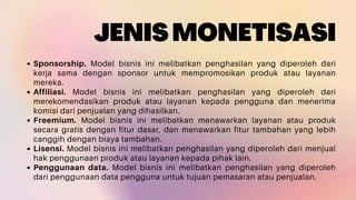 JENISMONETISASI
Sponsorship. Model bisnis ini melibatkan penghasilan yang diperoleh dari
kerja sama dengan sponsor untuk mempromosikan produk atau layanan
mereka.
Affiliasi. Model bisnis ini melibatkan penghasilan yang diperoleh dari
merekomendasikan produk atau layanan kepada pengguna dan menerima
komisi dari penjualan yang dihasilkan.
Freemium. Model bisnis ini melibatkan menawarkan layanan atau produk
secara gratis dengan fitur dasar, dan menawarkan fitur tambahan yang lebih
canggih dengan biaya tambahan.
Lisensi. Model bisnis ini melibatkan penghasilan yang diperoleh dari menjual
hak penggunaan produk atau layanan kepada pihak lain.
Penggunaan data. Model bisnis ini melibatkan penghasilan yang diperoleh
dari penggunaan data pengguna untuk tujuan pemasaran atau penjualan.
 