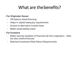 What are thebenefits?
• For Originator /Issuer
 Off balance sheet financing
 Helps in capital adequacy requirements
 Access to alternative investor base
 Better asset-liability match
• For Investors
 Better security (isolation of financial risk from originator) – often
are also credit-enhanced
 Matched Investment /Risk-Return Requirements
 