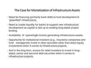 TheCaseforMonetizationofInfrastructureAssets
• Need for financing (primarily bank debt) to fund development of
‘greenfield’ infrastructure.
• Need to create liquidity for banks to support new infrastructure
development as capital is tied up to existing long-dated project
lending.
• Availability of operating& income generating infrastructure assets.
• Opportunity for institutional investors (e.g., insurance companies and
fund managers)to invest in other securities other than direct equity
investments when it comes to infrastructure projects.
• And in the long term, access for retail investors to invest in long-
dated, senior and secured debt securities when it comes to
infrastructure projects.
 