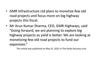 • GMR Infrastructure Ltd plans to monetize few old
road projects and focus more on big highway
projects this fiscal.
• Mr Arun Kumar Sharma, CEO, GMR Highways, said
“Going forward, we are planning to explore big
highway projects as yield is better. We are looking at
monetizing few old road projects to fund our
expansion.”
This article was published on May 31, 2012 in The Hindu Business Line
 