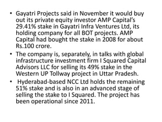 • Gayatri Projects said in November it would buy
out its private equity investor AMP Capital’s
29.41% stake in Gayatri Infra Ventures Ltd, its
holding company for all BOT projects. AMP
Capital had bought the stake in 2008 for about
Rs.100 crore.
• The company is, separately, in talks with global
infrastructure investment firm I Squared Capital
Advisors LLC for selling its 49% stake in the
Western UP Tollway project in Uttar Pradesh.
• Hyderabad-based NCC Ltd holds the remaining
51% stake and is also in an advanced stage of
selling the stake to I Squared. The project has
been operational since 2011.
 