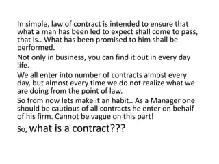 In simple, law of contract is intended to ensure that
what a man has been led to expect shall come to pass,
that is.. What has been promised to him shall be
performed.
Not only in business, you can find it out in every day
life.
We all enter into number of contracts almost every
day, but almost every time we do not realize what we
are doing from the point of law.
So from now lets make it an habit.. As a Manager one
should be cautious of all contracts he enter on behalf
of his firm. Cannot be vague on this part!
So, what is a contract???
 