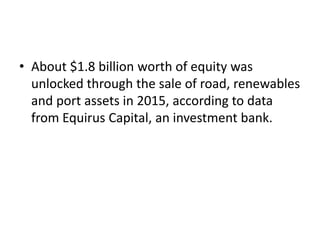 • About $1.8 billion worth of equity was
unlocked through the sale of road, renewables
and port assets in 2015, according to data
from Equirus Capital, an investment bank.
 