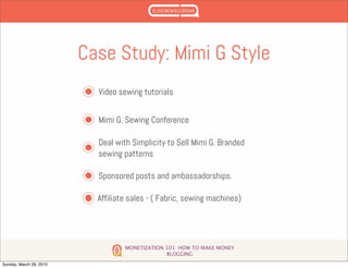 MONETIZATION 101: HOW TO MAKE MONEY
BLOGGING
Case Study: Mimi G Style
Video sewing tutorials
Mimi G. Sewing Conference
Deal with Simplicity to Sell Mimi G. Branded
sewing patterns
Sponsored posts and ambassadorships.
Affiliate sales - ( Fabric, sewing machines)
Sunday, March 29, 2015
 