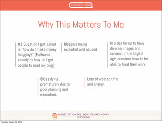 MONETIZATION 101: HOW TO MAKE MONEY
BLOGGING
Why This Matters To Me
#1 Question I get asked
is “how do I make money
blogging?” (Followed
closely by how do I get
people to read my blog)
Bloggers being
exploited and abused.
In order for us to have
diverse images and
content in the Digital
Age, creators have to be
able to fund their work.
Blogs dying
prematurely due to
poor planning and
execution.
Lots of wasted time
and energy.
Sunday, March 29, 2015
 