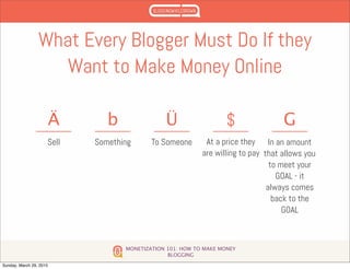 MONETIZATION 101: HOW TO MAKE MONEY
BLOGGING
What Every Blogger Must Do If they
Want to Make Money Online
Sell
Ä
Something
b
To Someone
Ü
At a price they
are willing to pay
$
In an amount
that allows you
to meet your
GOAL - it
always comes
back to the
GOAL
G
Sunday, March 29, 2015
 