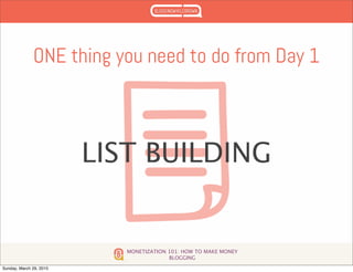 MONETIZATION 101: HOW TO MAKE MONEY
BLOGGING
ONE thing you need to do from Day 1
LIST BUILDING
Sunday, March 29, 2015
 