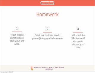 MONETIZATION 101: HOW TO MAKE MONEY
BLOGGING
Homework
Fill out the one-
page business
plan within one
week.
1
Email your business plan to
ginamc@bloggingwhilebrown.com
2
I will schedule a
30 minute call
with you to
discuss your
plan.
3
Sunday, March 29, 2015
 