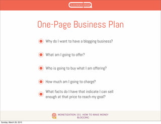 MONETIZATION 101: HOW TO MAKE MONEY
BLOGGING
One-Page Business Plan
Why do I want to have a blogging business?
What am I going to offer?
Who is going to buy what I am offering?
How much am I going to charge?
What facts do I have that indicate I can sell
enough at that price to reach my goal?
Sunday, March 29, 2015
 