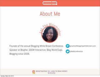 MONETIZATION 101: HOW TO MAKE MONEY
BLOGGING
About Me
Founder of the annual Blogging While Brown Conference.
Speaker at BlogHer, SXSW Interactive, Blog World Expo.
Blogging since 2006.
ginamc@bloggingwhilebrown.com
@bwbconference
Sunday, March 29, 2015
 