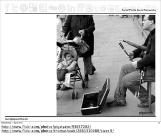 Social Media Social Networks




                                                                           pigstyave
    laurelpapworth.com
Wednesday, 7 April 2010                                                                     12

http://www.ﬂickr.com/photos/pigstyave/93657282/
http://www.ﬂickr.com/photos/thomashawk/2661310488/sizes/l/
 