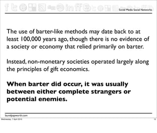 Social Media Social Networks




      The use of barter-like methods may date back to at
      least 100,000 years ago, though there is no evidence of
      a society or economy that relied primarily on barter.

      Instead, non-monetary societies operated largely along
      the principles of gift economics.

      When barter did occur, it was usually
      between either complete strangers or
      potential enemies.

    laurelpapworth.com
Wednesday, 7 April 2010                                                         15
 