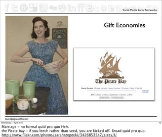 Social Media Social Networks




                                                             Gift Economies




    laurelpapworth.com
Wednesday, 7 April 2010                                                                                 16

Marriage - no formal quid pro quo Heh.
the Pirate bay - if you leech rather than seed, you are kicked off. Broad quid pro quo.
http://www.ﬂickr.com/photos/sarahrzepecki/3426853547/sizes/l/
 