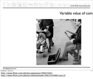 Social Media Social Networks



                                                    Variable value of coin




                                                                pigstyave

    laurelpapworth.com
Wednesday, 7 April 2010                                                                     17

http://www.ﬂickr.com/photos/pigstyave/93657282/
http://www.ﬂickr.com/photos/thomashawk/2661310488/sizes/l/
 