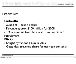 Social Media Social Networks




   Freemium

        LinkedIn
        - Valued at 1 billion dollars
        - Revenue approx $100 million for 2008
        - 1/4 of revenue from Ads, rest from premium &
        recruitment
        Flickr
        - bought by Yahoo! $40m in 2005
        - Getty deal (revenue share for user gen content)

    laurelpapworth.com
Wednesday, 7 April 2010                                                         35
 