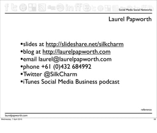 Social Media Social Networks


                                                        Laurel Papworth


                     •slides at http://slideshare.net/silkcharm
                     •blog at http://laurelpapworth.com
                     •email laurel@laurelpapworth.com
                     •phone +61 (0)432 684992
                     •Twitter @SilkCharm
                     •iTunes Social Media Business podcast


                                                                               reference

    laurelpapworth.com
Wednesday, 7 April 2010                                                                     56
 