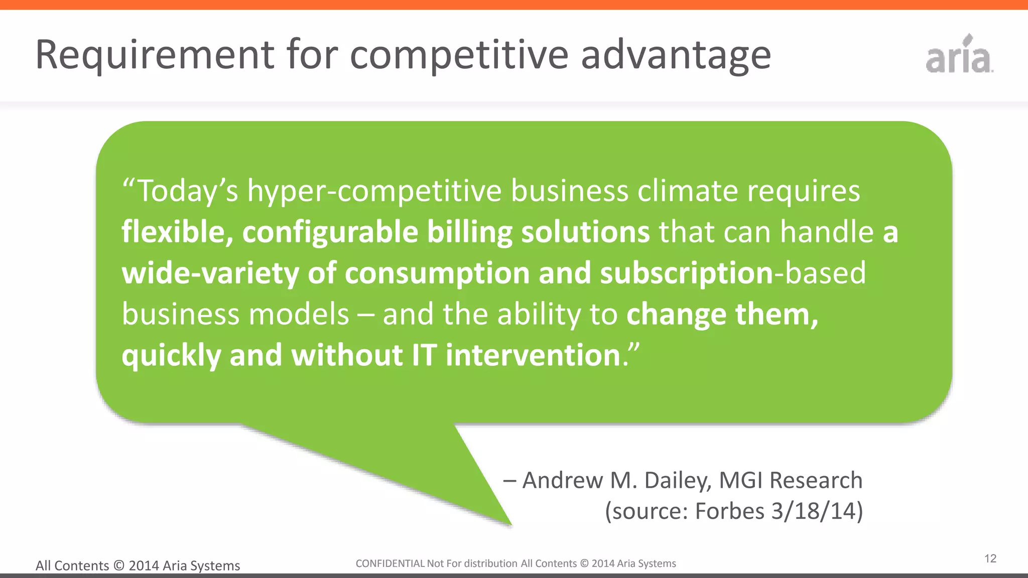 12CONFIDENTIAL	
  Not	
  For	
  distribu4on	
  All	
  Contents	
  ©	
  2014	
  Aria	
  Systems	
  	
  CONFIDENTIAL	
  Not	
  For	
  distribu4on	
  All	
  Contents	
  ©	
  2014	
  Aria	
  Systems	
  	
  
Requirement	
  for	
  compe44ve	
  advantage	
  
	
  
All	
  Contents	
  ©	
  2014	
  Aria	
  Systems	
  
“Today’s	
  hyper-­‐compe44ve	
  business	
  climate	
  requires	
  
ﬂexible,	
  conﬁgurable	
  billing	
  soluPons	
  that	
  can	
  handle	
  a	
  
wide-­‐variety	
  of	
  consumpPon	
  and	
  subscripPon-­‐based	
  
business	
  models	
  –	
  and	
  the	
  ability	
  to	
  change	
  them,	
  
quickly	
  and	
  without	
  IT	
  intervenPon.”	
  
–	
  Andrew	
  M.	
  Dailey,	
  MGI	
  Research	
  
(source:	
  Forbes	
  3/18/14)	
  
	
  
 