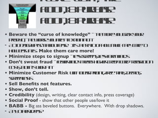 people “get it”, take  action, & purchase action, & purchase Beware the “curse of knowledge”  - the more you grok your product, the worse you are at explaining it. Action/Signup isn’t about ease.  It’s the ratio of how much they care to how easy it is.  Make them care more! Minimize steps to signup  - less screens, less form fields Don’t sweat fraud  - fewer fields means higher credit card transaction costs, but it’s worth it. Minimize Customer Risk  with clear pricing, free trials, demos, screencasts Sell Benefits not features. Show, don’t tell. Credibility  (design, writing, clear contact info, press coverage) Social Proof  - show that other people use/love it BABB -  Big ass beveled buttons.  Everywhere.  With drop shadows. Any other ideas? 