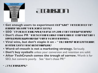 Acquisition Get enough users to experiment  but “solve” the bottom of the funnel if you have the luxury to do so. SEO  - it’s slow to build value, but SEO is truly a gift that gives forever. Don’t chase PR  - focus on being worth talking about.  Empathize with reporters/bloggers and give them a story that rocks. Viral wins, but don’t staple it on -  “tell a friend” links don’t work if people don’t think you’re awesome. Word-of-mouth is not a marketing strategy.  Seriously. Don’t buy eyeballs  unless your conversion and retention are solid. After TechCrunch comes the trough of sorrow.  Worth it for SEO, but converts poorly.  See “don’t chase PR!” Any other ideas? 