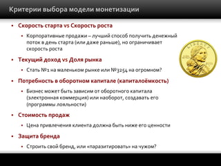 Критерии	
  выбора	
  модели	
  монетизации	
  
§ 

Скорость	
  старта	
  vs	
  Скорость	
  роста	
  
§ 

§ 

Текущий	
  доход	
  vs	
  Доля	
  рынка	
  
§ 

§ 

Бизнес	
  может	
  быть	
  зависим	
  от	
  оборотного	
  капитала	
  
(электронная	
  коммерция)	
  или	
  наоборот,	
  создавать	
  его	
  
(программы	
  лояльности)	
  

Стоимость	
  продаж	
  
§ 

§ 

Стать	
  №1	
  на	
  маленьком	
  рынке	
  или	
  №3254	
  на	
  огромном?	
  

Потребность	
  в	
  оборотном	
  капитале	
  (капиталоёмкость)	
  
§ 

§ 

Корпоративные	
  продажи	
  –	
  лучший	
  способ	
  получить	
  денежный	
  
поток	
  в	
  день	
  старта	
  (или	
  даже	
  раньше),	
  но	
  ограничивает	
  
скорость	
  роста	
  

Цена	
  привлечения	
  клиента	
  должна	
  быть	
  ниже	
  его	
  ценности	
  

Защита	
  бренда	
  
§ 

Строить	
  свой	
  бренд,	
  или	
  «паразитировать»	
  на	
  чужом?	
  

 
