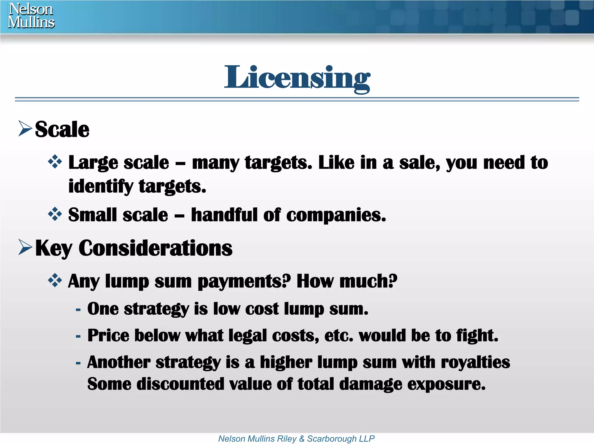 Licensing 
Nelson Mullins Riley & Scarborough LLP 
Scale 
 Large scale – many targets. Like in a sale, you need to 
identify targets. 
 Small scale – handful of companies. 
Key Considerations 
 Any lump sum payments? How much? 
- One strategy is low cost lump sum. 
- Price below what legal costs, etc. would be to fight. 
- Another strategy is a higher lump sum with royalties 
Some discounted value of total damage exposure. 
 