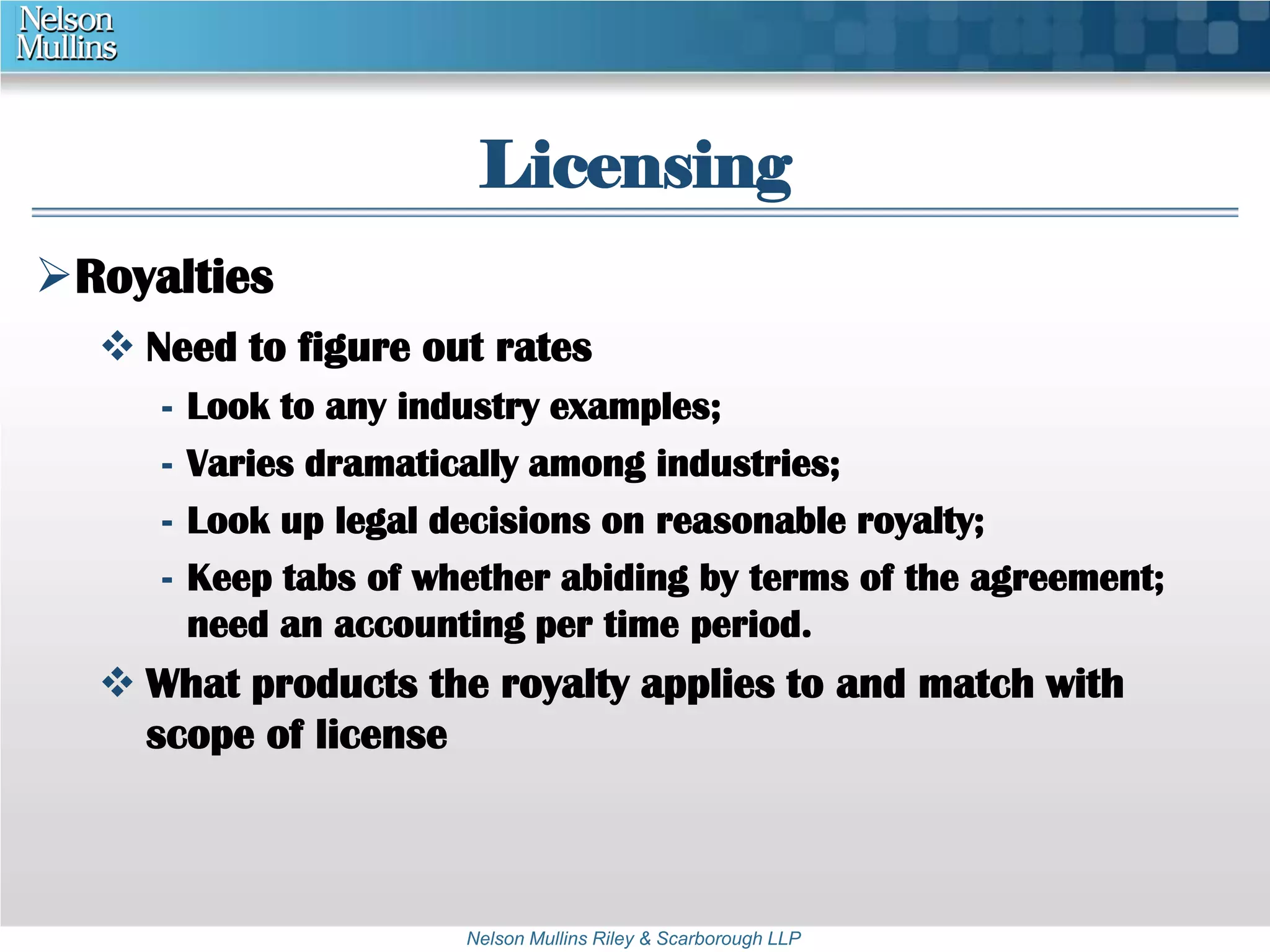 Licensing 
Nelson Mullins Riley & Scarborough LLP 
Royalties 
 Need to figure out rates 
- Look to any industry examples; 
- Varies dramatically among industries; 
- Look up legal decisions on reasonable royalty; 
- Keep tabs of whether abiding by terms of the agreement; 
need an accounting per time period. 
 What products the royalty applies to and match with 
scope of license 
 