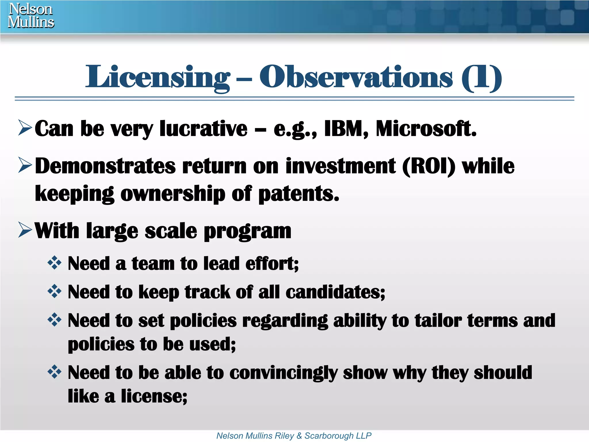 Licensing – Observations (1) 
Can be very lucrative – e.g., IBM, Microsoft. 
Demonstrates return on investment (ROI) while 
keeping ownership of patents. 
With large scale program 
 Need a team to lead effort; 
 Need to keep track of all candidates; 
 Need to set policies regarding ability to tailor terms and 
policies to be used; 
 Need to be able to convincingly show why they should 
Nelson Mullins Riley & Scarborough LLP 
like a license; 
 