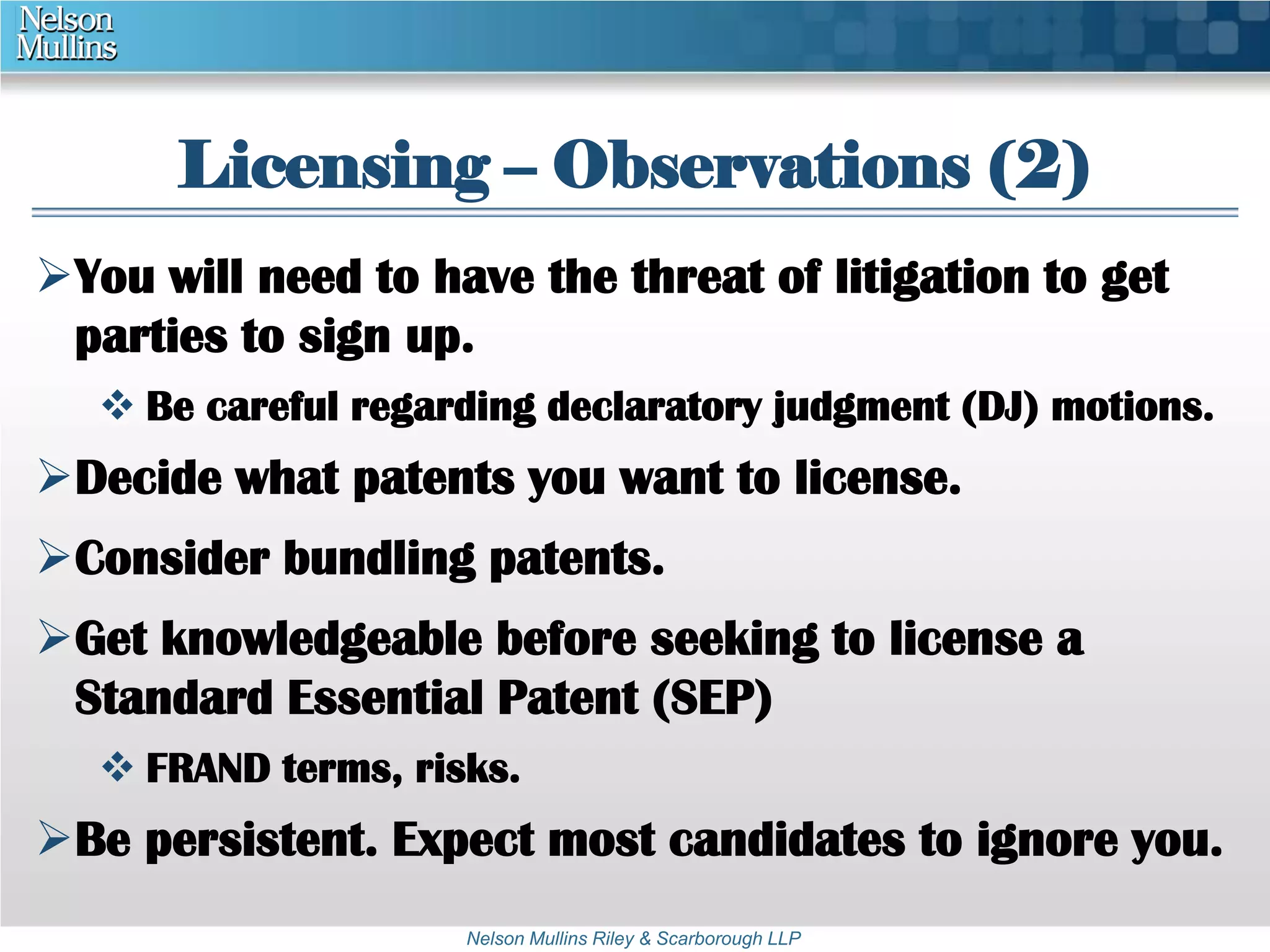 Licensing – Observations (2) 
You will need to have the threat of litigation to get 
parties to sign up. 
 Be careful regarding declaratory judgment (DJ) motions. 
Decide what patents you want to license. 
Consider bundling patents. 
Get knowledgeable before seeking to license a 
Standard Essential Patent (SEP) 
 FRAND terms, risks. 
Be persistent. Expect most candidates to ignore you. 
Nelson Mullins Riley & Scarborough LLP 
 
