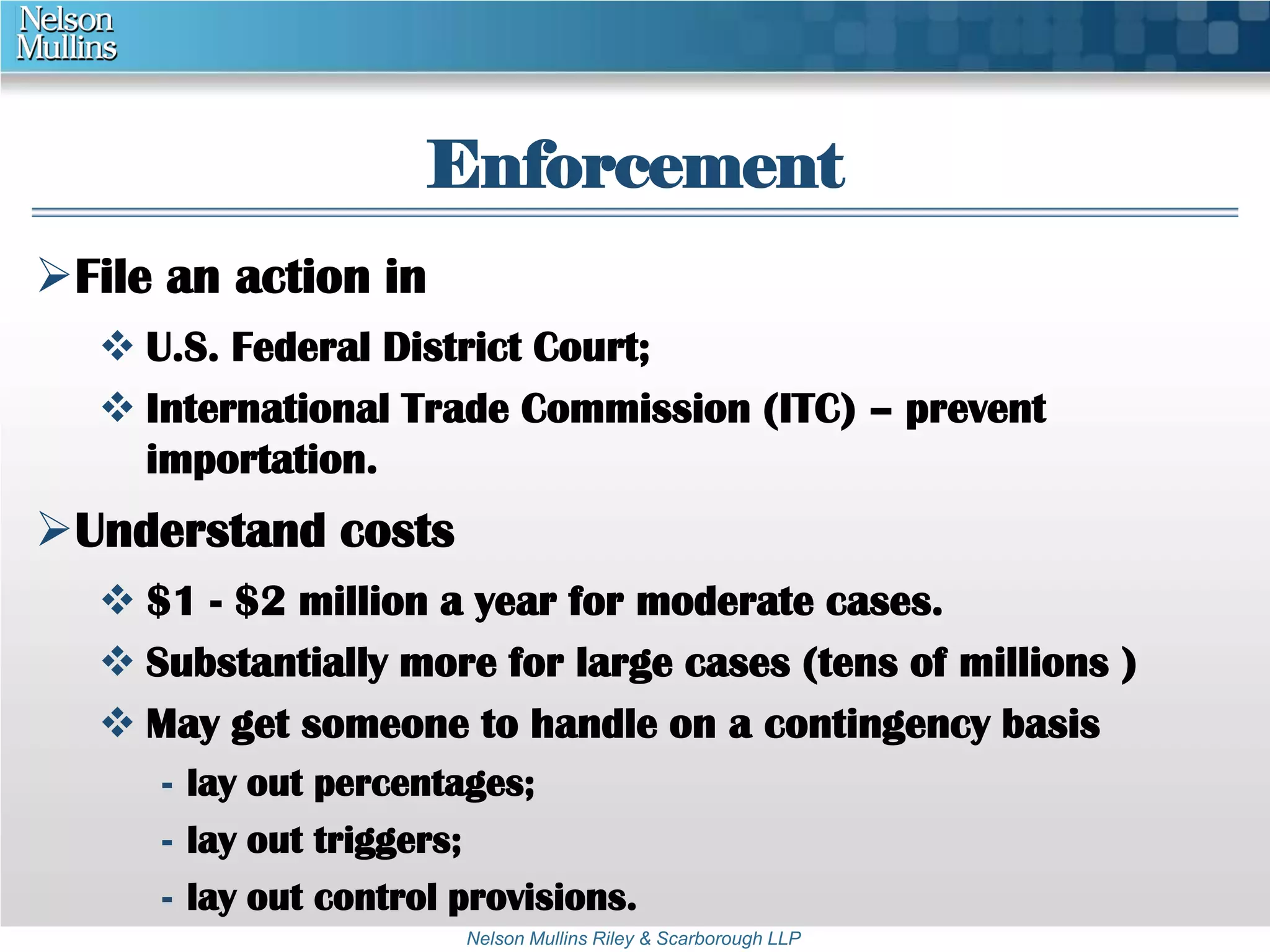 Enforcement 
Nelson Mullins Riley & Scarborough LLP 
File an action in 
 U.S. Federal District Court; 
 International Trade Commission (ITC) – prevent 
importation. 
Understand costs 
 $1 - $2 million a year for moderate cases. 
 Substantially more for large cases (tens of millions ) 
 May get someone to handle on a contingency basis 
- lay out percentages; 
- lay out triggers; 
- lay out control provisions. 
 