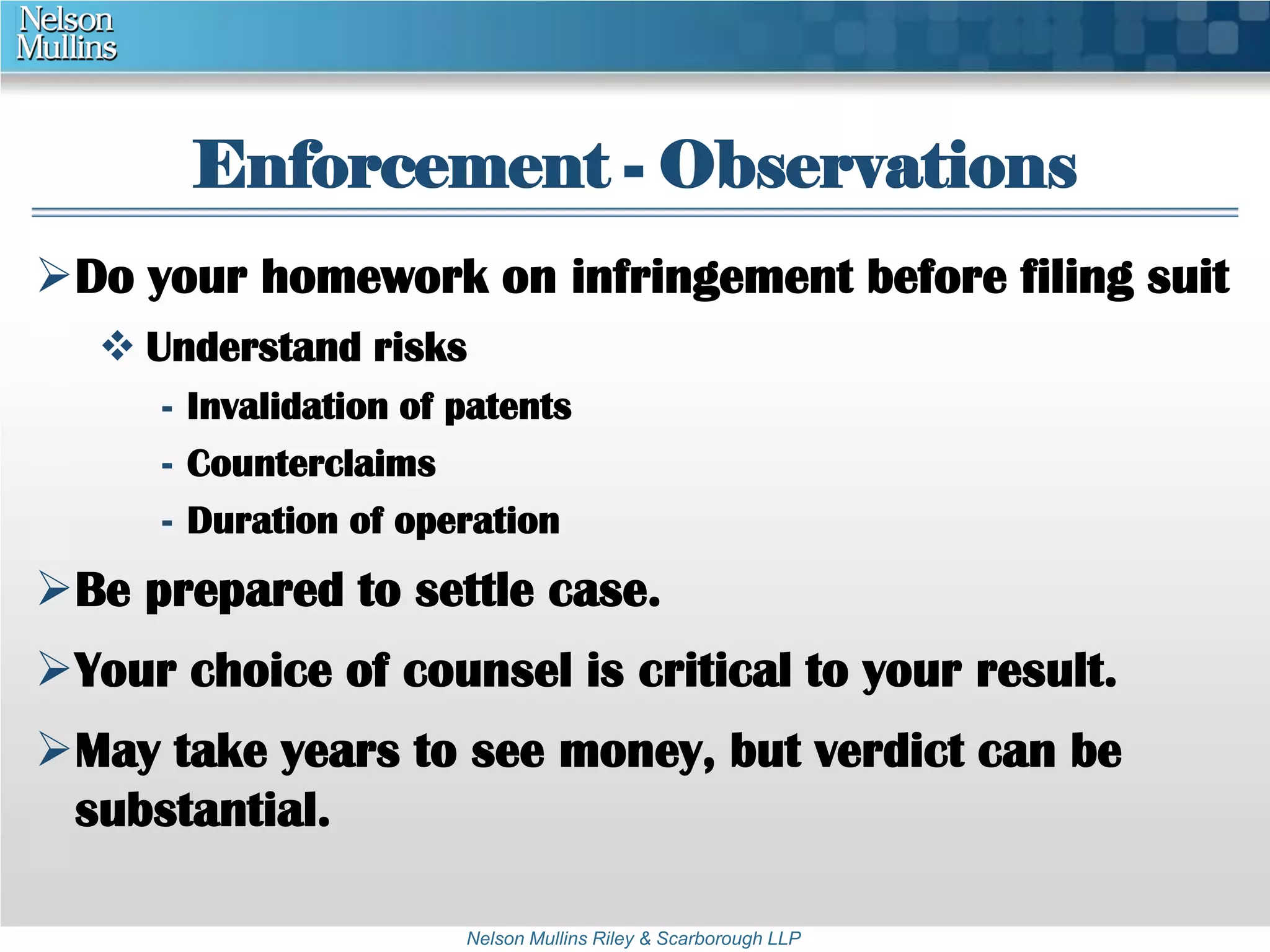 Enforcement - Observations 
Do your homework on infringement before filing suit 
 Understand risks 
- Invalidation of patents 
- Counterclaims 
- Duration of operation 
Be prepared to settle case. 
Your choice of counsel is critical to your result. 
May take years to see money, but verdict can be 
substantial. 
Nelson Mullins Riley & Scarborough LLP 
 