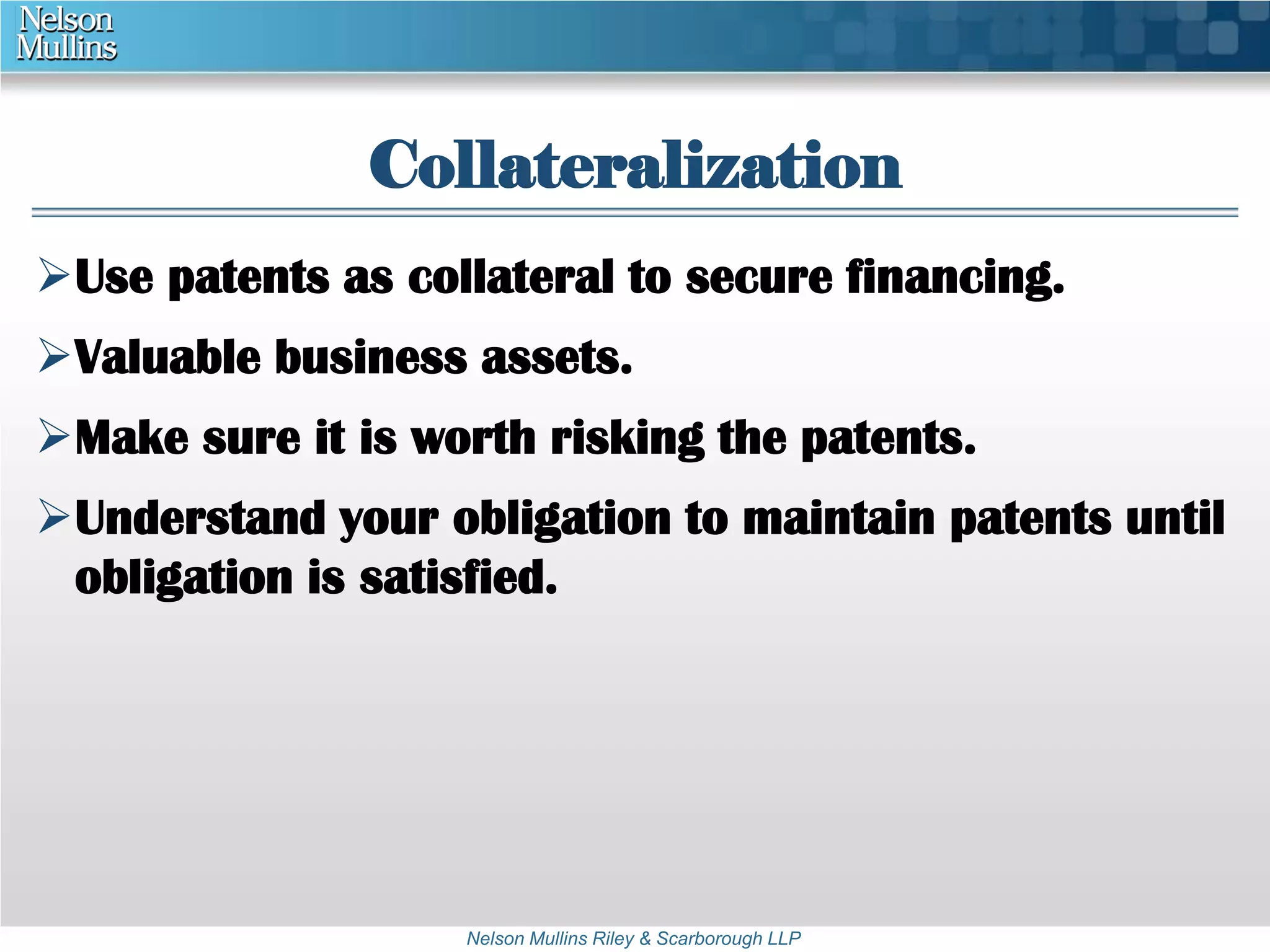 Collateralization 
Use patents as collateral to secure financing. 
Valuable business assets. 
Make sure it is worth risking the patents. 
Understand your obligation to maintain patents until 
obligation is satisfied. 
Nelson Mullins Riley & Scarborough LLP 
 