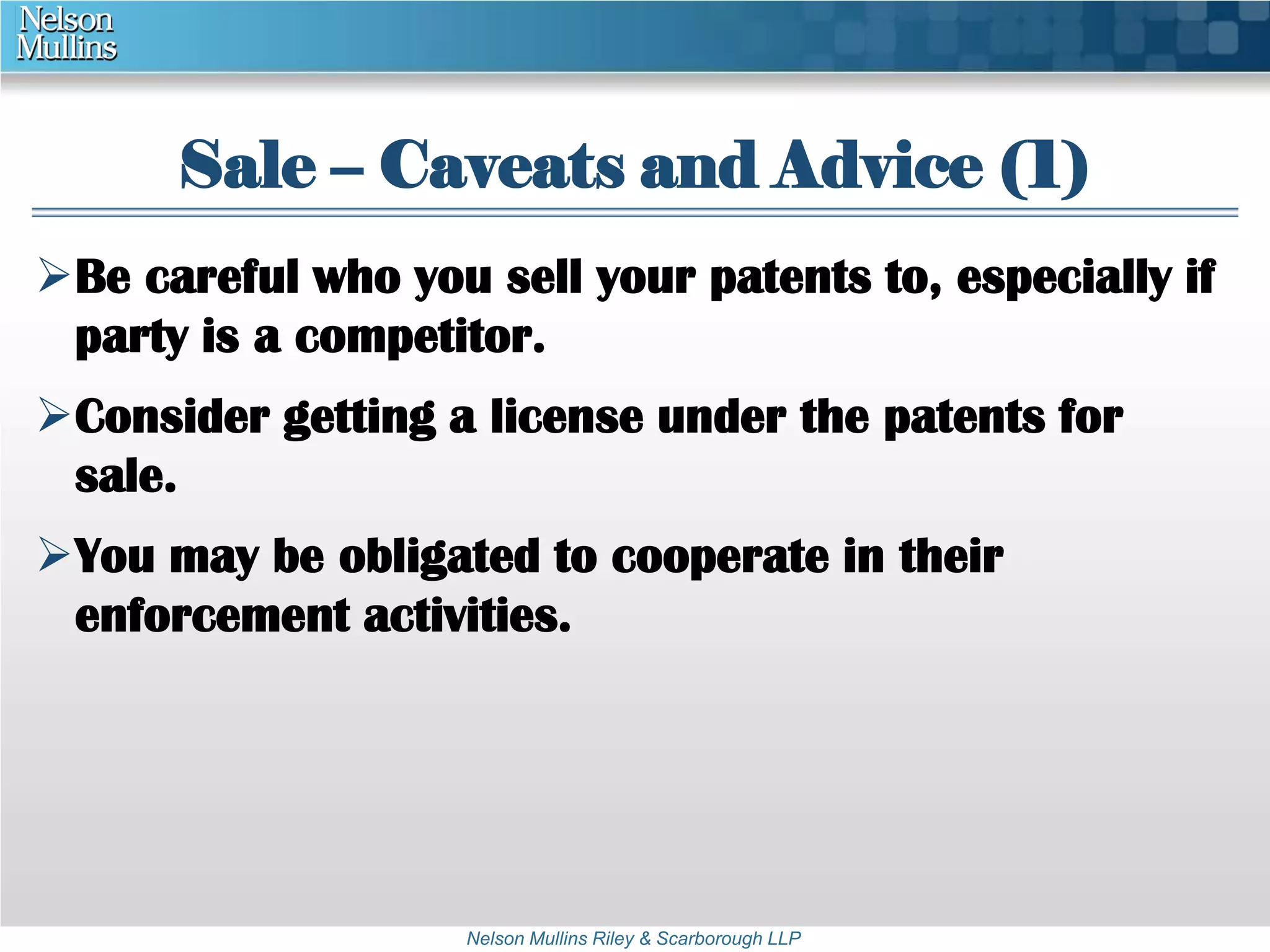 Sale – Caveats and Advice (1) 
Be careful who you sell your patents to, especially if 
party is a competitor. 
Consider getting a license under the patents for 
sale. 
You may be obligated to cooperate in their 
enforcement activities. 
Nelson Mullins Riley & Scarborough LLP 
 