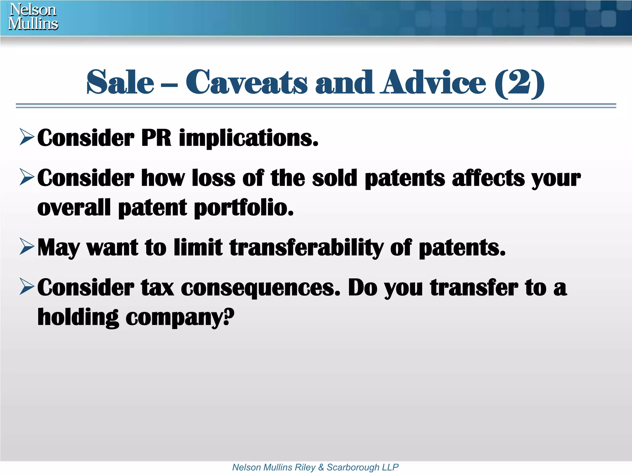 Sale – Caveats and Advice (2) 
Consider PR implications. 
Consider how loss of the sold patents affects your 
overall patent portfolio. 
May want to limit transferability of patents. 
Consider tax consequences. Do you transfer to a 
holding company? 
Nelson Mullins Riley & Scarborough LLP 
 