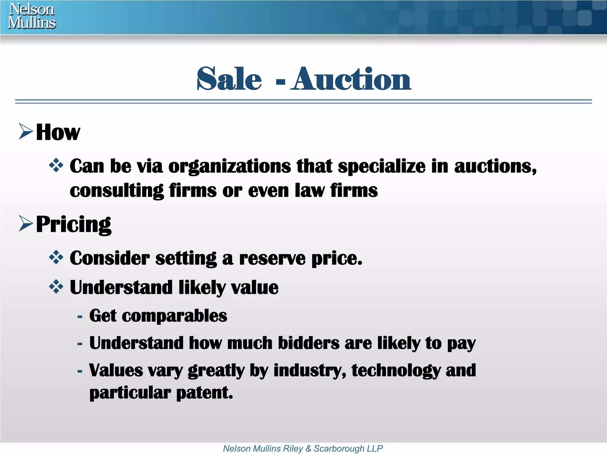 Sale - Auction 
Nelson Mullins Riley & Scarborough LLP 
How 
 Can be via organizations that specialize in auctions, 
consulting firms or even law firms 
Pricing 
 Consider setting a reserve price. 
 Understand likely value 
- Get comparables 
- Understand how much bidders are likely to pay 
- Values vary greatly by industry, technology and 
particular patent. 
 