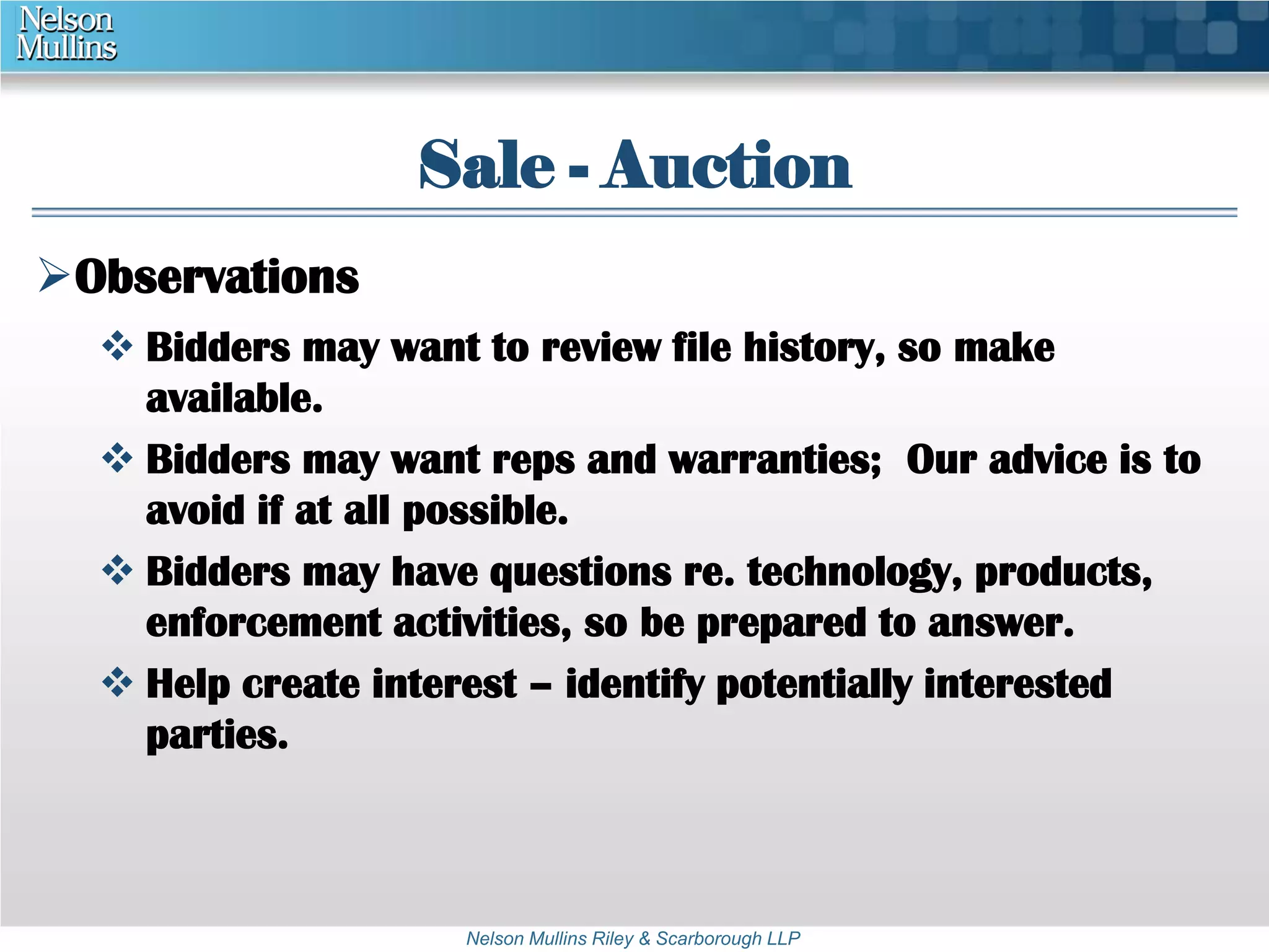 Sale - Auction 
Nelson Mullins Riley & Scarborough LLP 
Observations 
 Bidders may want to review file history, so make 
available. 
 Bidders may want reps and warranties; Our advice is to 
avoid if at all possible. 
 Bidders may have questions re. technology, products, 
enforcement activities, so be prepared to answer. 
 Help create interest – identify potentially interested 
parties. 
 