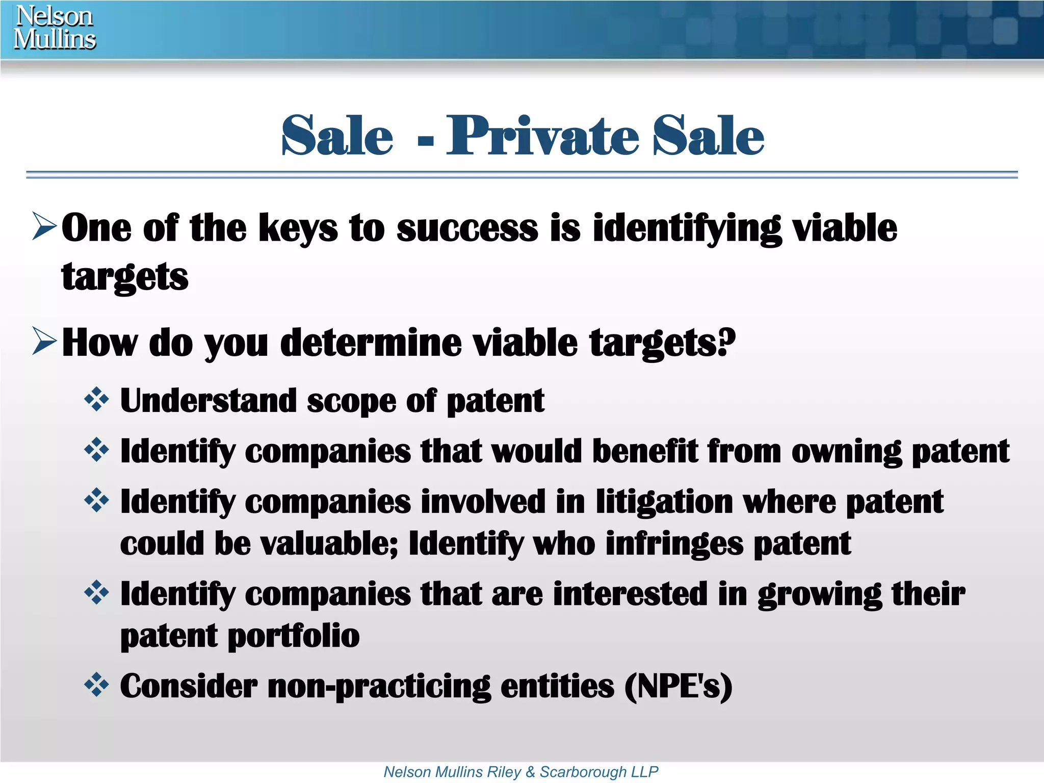 Sale - Private Sale 
One of the keys to success is identifying viable 
targets 
How do you determine viable targets? 
 Understand scope of patent 
 Identify companies that would benefit from owning patent 
 Identify companies involved in litigation where patent 
could be valuable; Identify who infringes patent 
 Identify companies that are interested in growing their 
Nelson Mullins Riley & Scarborough LLP 
patent portfolio 
 Consider non-practicing entities (NPE's) 
 