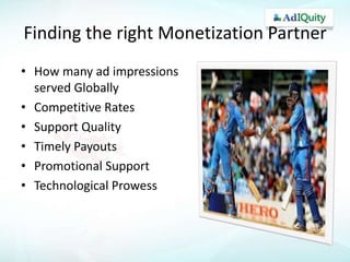 Finding the right Monetization Partner
• How many ad impressions
served Globally
• Competitive Rates
• Support Quality
• Timely Payouts
• Promotional Support
• Technological Prowess

 