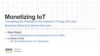 Monetizing IoT
Translating the Promise of the Internet of Things (IoT) into
Business Value & Customer Success
 Mark Relph
– Head of Global Business Development for IoT, AWS
 Lindsey Irvine
– VP, Go-To-Market for IoT, Salesforce
 