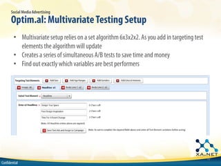 Social Media Advertising

       Optim.al: Multivariate Testing Setup
        • Multivariate setup relies on a set algorithm 6x3x2x2. As you add in targeting test
          elements the algorithm will update
        • Creates a series of simultaneous A/B tests to save time and money
        • Find out exactly which variables are best performers




                                                                                               10
Confidential
 
