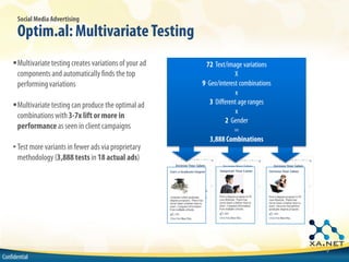 Social Media Advertising

       Optim.al: Multivariate Testing
    !Multivariate testing creates variations of your ad    72 Text/image variations
     components and automatically finds the top                        X
     performing variations                                9 Geo/interest combinations
                                                                       x
    !Multivariate testing can produce the optimal ad         3 Different age ranges
                                                                       x
     combinations with 3-7x lift or more in
                                                                   2 Gender
     performance as seen in client campaigns                           =
                                                             3,888 Combinations
    • Test more variants in fewer ads via proprietary
      methodology (3,888 tests in 18 actual ads)




                                                                                        9
Confidential
 