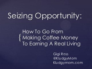 Seizing Opportunity:
      How To Go From
  {   Making Coffee Money
      To Earning A Real Living
                  Gigi Ross
                  @KludgyMom
                  Kludgymom.com
 