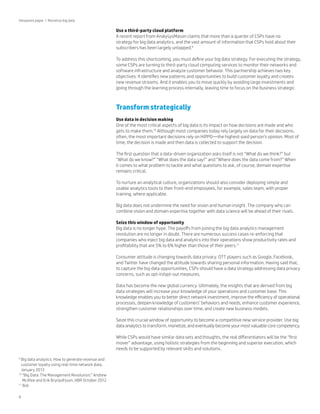 Viewpoint paper | Monetize big data

Use a third-party cloud platform
A recent report from AnalysysMason claims that more than a quarter of CSPs have no
strategy for big data analytics, and the vast amount of information that CSPs hold about their
subscribers has been largely untapped.9
To address this shortcoming, you must define your big data strategy. For executing the strategy,
some CSPs are turning to third-party cloud computing services to monitor their networks and
software infrastructure and analyze customer behavior. This partnership achieves two key
objectives: It identifies new patterns and opportunities to build customer loyalty and creates
new revenue streams. And it enables you to move quickly by avoiding large investments and
going through the learning process internally, leaving time to focus on the business strategic.

Transform strategically
Use data in decision making
One of the most critical aspects of big data is its impact on how decisions are made and who
gets to make them.10 Although most companies today rely largely on data for their decisions,
often, the most important decisions rely on HiPPO—the highest-paid person’s opinion. Most of
time, the decision is made and then data is collected to support the decision.
The first question that a data-driven organization asks itself is not “What do we think?” but
“What do we know?” “What does the data say?” and “Where does the data come from?” When
it comes to what problem to tackle and what questions to ask, of course, domain expertise
remains critical.
To nurture an analytical culture, organizations should also consider deploying simple and
usable analytics tools to their front-end employees, for example, sales team, with proper
training, where applicable.
Big data does not undermine the need for vision and human insight. The company who can
combine vision and domain expertise together with data science will be ahead of their rivals.
Seize this window of opportunity
Big data is no longer hype. The payoffs from joining the big data analytics management
revolution are no longer in doubt. There are numerous success cases re-enforcing that
companies who inject big data and analytics into their operations show productivity rates and
profitability that are 5% to 6% higher than those of their peers.11
Consumer attitude is changing towards data privacy. OTT players such as Google, Facebook,
and Twitter have changed the attitude towards sharing personal information. Having said that,
to capture the big data opportunities, CSPs should have a data strategy addressing data privacy
concerns, such as opt-in/opt-out measures.
Data has become the new global currency. Ultimately, the insights that are derived from big
data strategies will increase your knowledge of your operations and customer base. This
knowledge enables you to better direct network investment, improve the efficiency of operational
processes, deepen knowledge of customers’ behaviors and needs, enhance customer experience,
strengthen customer relationships over time, and create new business models.
Seize this crucial window of opportunity to become a competitive new service provider. Use big
data analytics to transform, monetize, and eventually become your most valuable core competency.
While CSPs would have similar data sets and thoughts, the real differentiators will be the “first
mover” advantage, using holistic strategies from the beginning and superior execution, which
needs to be supported by relevant skills and solutions.
B
 ig data analytics: How to generate revenue and
customer loyalty using real-time network data,
January 2013
10
“
 Big Data: The Management Revolution,” Andrew
McAfee and Erik Brynjolfsson, HBR October 2012
11
Ibid
9

8

 