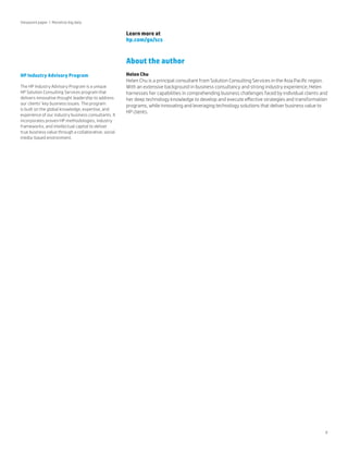 Viewpoint paper | Monetize big data

Learn more at
hp.com/go/scs

About the author
HP Industry Advisory Program
The HP Industry Advisory Program is a unique
HP Solution Consulting Services program that
delivers innovative thought leadership to address
our clients’ key business issues. The program
is built on the global knowledge, expertise, and
experience of our industry business consultants. It
incorporates proven HP methodologies, industry
frameworks, and intellectual capital to deliver
true business value through a collaborative, social
media-based environment.

Helen Chu
Helen Chu is a principal consultant from Solution Consulting Services in the Asia Pacific region.
With an extensive background in business consultancy and strong industry experience, Helen
harnesses her capabilities in comprehending business challenges faced by individual clients and
her deep technology knowledge to develop and execute effective strategies and transformation
programs, while innovating and leveraging technology solutions that deliver business value to
HP clients.

9

 