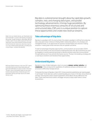 Viewpoint paper | Monetize big data

Big data is a phenomenon brought about by rapid data growth,
complex, new, and changing data types, and parallel
technology advancements; it brings huge possibilities. By
optimizing these enormous amounts of structured and
unstructured data, CSPs are in a unique position to capture
these opportunities and create new revenue streams.
Daily, from our mobile devices, we: Download news
from home Wi-Fi; connect with friends on Facebook
Messenger, Google Hangouts, WhatsApp, WeChat,
or Viber; watch movies while waiting for the train;
settle bills using online banking; browse the web
to find the best air ticket price; and more. Each of
us is now a walking data generator, providing two
critical things—location and identify.

Take advantage of big data
Big data is a paradigm shift. At a tactical level, the analytic paradigm is shifting from analyzing
data using well-known schemas to finding hidden relationship patterns. At a strategic and
management level, it’s an opportunity for business transformation and a decision-making
evolution—making data-driven decisions that are speedier and better.
To take full advantage of big data opportunities, communications service providers (CSPs)
must not just remain on the tactical level by implementing tools only. We recommend you start
by engaging in transformational workshops to identify business value that can be achieved
through optimal use of new and old information sources. The key is formulating a strategy with
a road map to transform and monetize these opportunities.

Understand big data
McKinsey Global Institute, in the June 2011 report,
estimates that location-based data alone will
generate $100 billion of value to CSPs in the next
10 years. Asia is the leading region for personal
location data generation simply because of its
population density and high volume of mobile
devices used.

1

Big data is a class of data challenges—due to increasing volume, variety, velocity, and
complexity—that are beyond the capabilities of traditional software, architecture, and
processes to effectively manage and use.
To illustrate the impact of big data, in April 20131, three economists published an eye-opening paper.
It said Google Trends data was useful in predicting daily price moves in the Dow Jones industrial
average, reversing their earlier research published in 2010. What’s the key difference? The
data—faster data (real time) is better, and bigger amounts of data matter when it comes
to predictions.

F
 orbes, “Big data gets bigger, now Google trend
can predicts the market,” April 2013
1

 