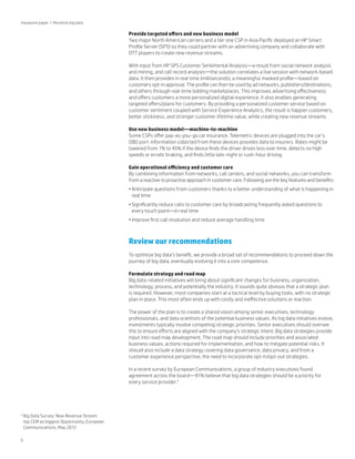 Viewpoint paper | Monetize big data

Provide targeted offers and new business model
Two major North American carriers and a tier one CSP in Asia Pacific deployed an HP Smart
Profile Server (SPS) so they could partner with an advertising company and collaborate with
OTT players to create new revenue streams.
With input from HP SPS Customer Sentimental Analysis—a result from social network analysis
and mining, and call record analysis—the solution correlates a live session with network-based
data. It then provides in real time (milliseconds), a meaningful masked profile—based on
customers opt-in approval. The profile can then be used by ad networks, publishers/destinations,
and others through real-time bidding marketplaces. This improves advertising effectiveness
and offers customers a more personalized digital experience. It also enables generating
targeted offers/plans for customers. By providing a personalized customer service based on
customer sentiment coupled with Service Experience Analytics, the result is happier customers,
better stickiness, and stronger customer lifetime value, while creating new revenue streams.
Use new business model—machine-to-machine
Some CSPs offer pay-as-you-go car insurance. Telemetric devices are plugged into the car’s
OBD port. Information collected from these devices provides data to insurers. Rates might be
lowered from 1% to 45% if the device finds the driver drives less over time, detects no high
speeds or erratic braking, and finds little late-night or rush-hour driving.
Gain operational efficiency and customer care
By combining information from networks, call centers, and social networks, you can transform
from a reactive to proactive approach in customer care. Following are the key features and benefits:
•	Anticipate questions from customers thanks to a better understanding of what is happening in
real time
•	Significantly reduce calls to customer care by broadcasting frequently asked questions to
every touch point—in real time
•	Improve first call resolution and reduce average handling time

Review our recommendations
To optimize big data’s benefit, we provide a broad set of recommendations to proceed down the
journey of big data, eventually evolving it into a core competence.
Formulate strategy and road map
Big data-related initiatives will bring about significant changes for business, organization,
technology, process, and potentially the industry. It sounds quite obvious that a strategic plan
is required. However, most companies start at a tactical level by buying tools, with no strategic
plan in place. This most often ends up with costly and ineffective solutions or inaction.
The power of the plan is to create a shared vision among senior executives, technology
professionals, and data scientists of the potential business values. As big data initiatives evolve,
investments typically involve competing strategic priorities. Senior executives should oversee
this to ensure efforts are aligned with the company’s strategic intent. Big data strategies provide
input into road map development. The road map should include priorities and associated
business values, actions required for implementation, and how to mitigate potential risks. It
should also include a data strategy covering data governance, data privacy, and from a
customer experience perspective, the need to incorporate opt-in/opt-out strategies.
In a recent survey by European Communications, a group of industry executives found
agreement across the board—91% believe that big data strategies should be a priority for
every service provider.4

4

6

B
 ig Data Survey: New Revenue Stream
top CEM as biggest Opportunity, European
Communications, May 2012

 