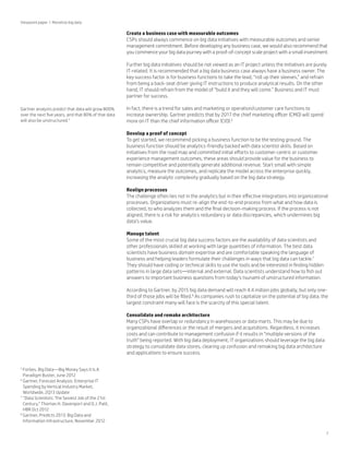 Viewpoint paper | Monetize big data

Create a business case with measurable outcomes
CSPs should always commence on big data initiatives with measurable outcomes and senior
management commitment. Before developing any business case, we would also recommend that
you commence your big data journey with a proof-of-concept scale project with a small investment.
Further big data initiatives should be not viewed as an IT project unless the initiatives are purely
IT-related. It is recommended that a big data business case always have a business owner. The
key success factor is for business functions to take the lead, “roll up their sleeves,” and refrain
from being a back-seat driver giving IT instructions to produce analytical results. On the other
hand, IT should refrain from the model of “build it and they will come.” Business and IT must
partner for success.
Gartner analysts predict that data will grow 800%
over the next five years, and that 80% of that data
will also be unstructured.5

In fact, there is a trend for sales and marketing or operation/customer care functions to
increase ownership. Gartner predicts that by 2017 the chief marketing officer (CMO) will spend
more on IT than the chief information officer (CIO).6
Develop a proof of concept
To get started, we recommend picking a business function to be the testing ground. The
business function should be analytics-friendly backed with data scientist skills. Based on
initiatives from the road map and committed initial efforts to customer-centric or customer
experience management outcomes, these areas should provide value for the business to
remain competitive and potentially generate additional revenue. Start small with simple
analytics, measure the outcomes, and replicate the model across the enterprise quickly,
increasing the analytic complexity gradually based on the big data strategy.
Realign processes
The challenge often lies not in the analytics but in their effective integrations into organizational
processes. Organizations must re-align the end-to-end process from what and how data is
collected, to who analyzes them and the final decision-making process. If the process is not
aligned, there is a risk for analytics redundancy or data discrepancies, which undermines big
data’s value.
Manage talent
Some of the most crucial big data success factors are the availability of data scientists and
other professionals skilled at working with large quantities of information. The best data
scientists have business domain expertise and are comfortable speaking the language of
business and helping leaders formulate their challenges in ways that big data can tackle.7
They should have coding or technical skills to use the tools and be interested in finding hidden
patterns in large data sets—internal and external. Data scientists understand how to fish out
answers to important business questions from today’s tsunami of unstructured information.
According to Gartner, by 2015 big data demand will reach 4.4 million jobs globally, but only onethird of those jobs will be filled.8 As companies rush to capitalize on the potential of big data, the
largest constraint many will face is the scarcity of this special talent.
Consolidate and remake architecture
Many CSPs have overlap or redundancy in warehouses or data marts. This may be due to
organizational differences or the result of mergers and acquisitions. Regardless, it increases
costs and can contribute to management confusion if it results in “multiple versions of the
truth” being reported. With big data deployment, IT organizations should leverage the big data
strategy to consolidate data stores, clearing up confusion and remaking big data architecture
and applications to ensure success.

F
 orbes, Big Data—Big Money Says It Is A
Paradigm Buster, June 2012
6
G
 artner, Forecast Analysis: Enterprise IT
Spending by Vertical Industry Market,
Worldwide, 2Q13 Update
7
“
 Data Scientists: The Sexiest Job of the 21st
Century,” Thomas H. Davenport and D.J. Patil,
HBR Oct 2012
8
G
 artner, Predicts 2013: Big Data and
Information Infrastructure, November 2012
5

7

 