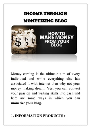 INCOME THROUGH
MONETIZING BLOG
Money earning is the ultimate aim of every
individual and while everything else has
associated it with internet then why not your
money making dream. Yes, you can convert
your passion and writing skills into cash and
here are some ways in which you can
monetize your blog.
1. INFORMATION PRODUCTS :
 