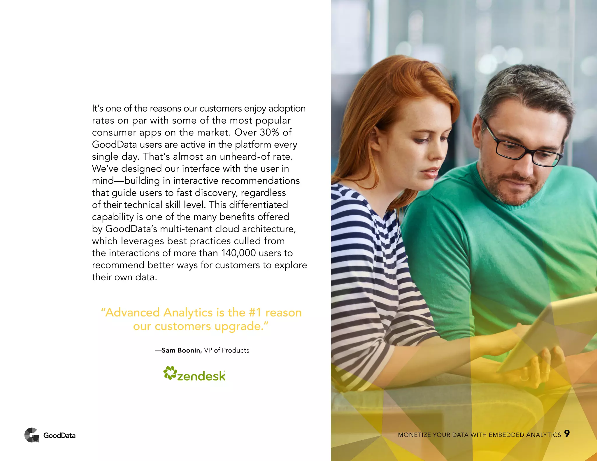 It’s one of the reasons our customers enjoy adoption
rates on par with some of the most popular
consumer apps on the market. Over 30% of
GoodData users are active in the platform every
single day. That’s almost an unheard-of rate.
We’ve designed our interface with the user in
mind—building in interactive recommendations
that guide users to fast discovery, regardless
of their technical skill level. This differentiated
capability is one of the many benefits offered
by GoodData’s multi-tenant cloud architecture,
which leverages best practices culled from
the interactions of more than 140,000 users to
recommend better ways for customers to explore
their own data.
“Advanced Analytics is the #1 reason
our customers upgrade.”
—Sam Boonin, VP of Products
MONETIZE YOUR DATA WITH EMBEDDED ANALYTICS 9
 